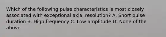 Which of the following pulse characteristics is most closely associated with exceptional axial resolution? A. Short pulse duration B. High frequency C. Low amplitude D. None of the above