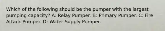 Which of the following should be the pumper with the largest pumping capacity? A: Relay Pumper. B: Primary Pumper. C: Fire Attack Pumper. D: Water Supply Pumper.