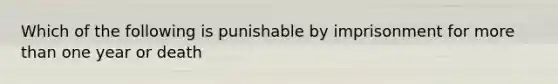 Which of the following is punishable by imprisonment for more than one year or death