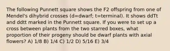 The following Punnett square shows the F2 offspring from one of Mendel's dihybrid crosses (d=dwarf; t=terminal). It shows ddTt and ddtt marked in the Punnett square. If you were to set up a cross between plants from the two starred boxes, what proportion of their progeny should be dwarf plants with axial flowers? A) 1/8 B) 1/4 C) 1/2 D) 5/16 E) 3/4