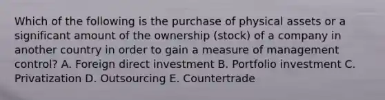 Which of the following is the purchase of physical assets or a significant amount of the ownership​ (stock) of a company in another country in order to gain a measure of management​ control? A. Foreign direct investment B. Portfolio investment C. Privatization D. Outsourcing E. Countertrade