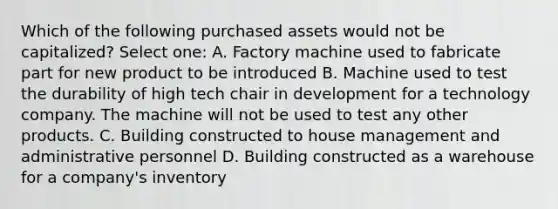 Which of the following purchased assets would not be capitalized? Select one: A. Factory machine used to fabricate part for new product to be introduced B. Machine used to test the durability of high tech chair in development for a technology company. The machine will not be used to test any other products. C. Building constructed to house management and administrative personnel D. Building constructed as a warehouse for a company's inventory