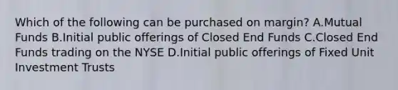 Which of the following can be purchased on margin? A.Mutual Funds B.Initial public offerings of Closed End Funds C.Closed End Funds trading on the NYSE D.Initial public offerings of Fixed Unit Investment Trusts