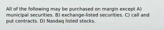 All of the following may be purchased on margin except A) municipal securities. B) exchange-listed securities. C) call and put contracts. D) Nasdaq listed stocks.