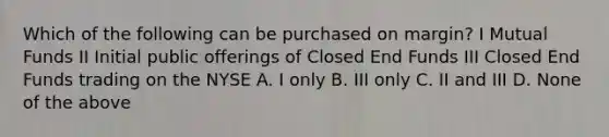 Which of the following can be purchased on margin? I Mutual Funds II Initial public offerings of Closed End Funds III Closed End Funds trading on the NYSE A. I only B. III only C. II and III D. None of the above