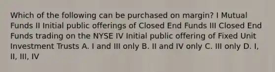 Which of the following can be purchased on margin? I Mutual Funds II Initial public offerings of Closed End Funds III Closed End Funds trading on the NYSE IV Initial public offering of Fixed Unit Investment Trusts A. I and III only B. II and IV only C. III only D. I, II, III, IV