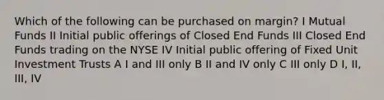 Which of the following can be purchased on margin? I Mutual Funds II Initial public offerings of Closed End Funds III Closed End Funds trading on the NYSE IV Initial public offering of Fixed Unit Investment Trusts A I and III only B II and IV only C III only D I, II, III, IV