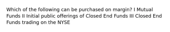 Which of the following can be purchased on margin? I Mutual Funds II Initial public offerings of Closed End Funds III Closed End Funds trading on the NYSE