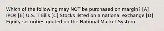 Which of the following may NOT be purchased on margin? [A] IPOs [B] U.S. T-Bills [C] Stocks listed on a national exchange [D] Equity securities quoted on the National Market System