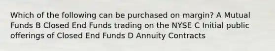 Which of the following can be purchased on margin? A Mutual Funds B Closed End Funds trading on the NYSE C Initial public offerings of Closed End Funds D Annuity Contracts