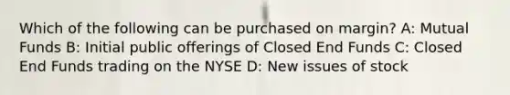 Which of the following can be purchased on margin? A: Mutual Funds B: Initial public offerings of Closed End Funds C: Closed End Funds trading on the NYSE D: New issues of stock