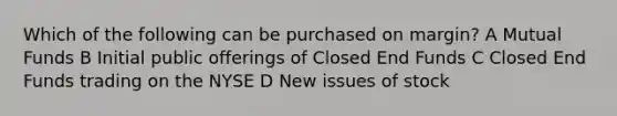 Which of the following can be purchased on margin? A Mutual Funds B Initial public offerings of Closed End Funds C Closed End Funds trading on the NYSE D New issues of stock