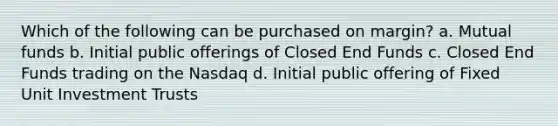 Which of the following can be purchased on margin? a. Mutual funds b. Initial public offerings of Closed End Funds c. Closed End Funds trading on the Nasdaq d. Initial public offering of Fixed Unit Investment Trusts