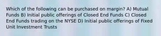 Which of the following can be purchased on margin? A) Mutual Funds B) Initial public offerings of Closed End Funds C) Closed End Funds trading on the NYSE D) Initial public offerings of Fixed Unit Investment Trusts