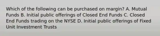 Which of the following can be purchased on margin? A. Mutual Funds B. Initial public offerings of Closed End Funds C. Closed End Funds trading on the NYSE D. Initial public offerings of Fixed Unit Investment Trusts