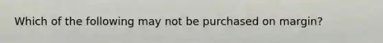 Which of the following may not be purchased on margin?