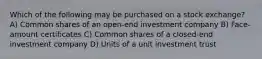 Which of the following may be purchased on a stock exchange? A) Common shares of an open-end investment company B) Face-amount certificates C) Common shares of a closed-end investment company D) Units of a unit investment trust