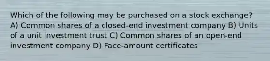 Which of the following may be purchased on a stock exchange? A) Common shares of a closed-end investment company B) Units of a unit investment trust C) Common shares of an open-end investment company D) Face-amount certificates