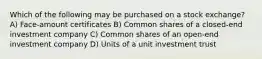 Which of the following may be purchased on a stock exchange? A) Face-amount certificates B) Common shares of a closed-end investment company C) Common shares of an open-end investment company D) Units of a unit investment trust