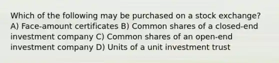 Which of the following may be purchased on a stock exchange? A) Face-amount certificates B) Common shares of a closed-end investment company C) Common shares of an open-end investment company D) Units of a unit investment trust