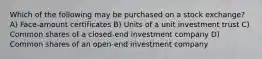 Which of the following may be purchased on a stock exchange? A) Face-amount certificates B) Units of a unit investment trust C) Common shares of a closed-end investment company D) Common shares of an open-end investment company