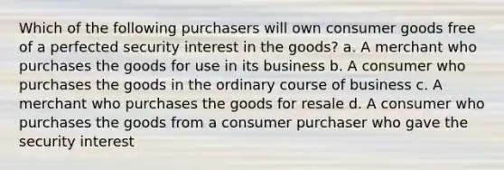 Which of the following purchasers will own consumer goods free of a perfected security interest in the goods? a. A merchant who purchases the goods for use in its business b. A consumer who purchases the goods in the ordinary course of business c. A merchant who purchases the goods for resale d. A consumer who purchases the goods from a consumer purchaser who gave the security interest