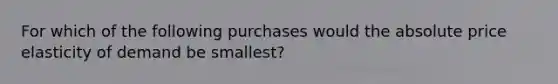 For which of the following purchases would the absolute price elasticity of demand be​ smallest?