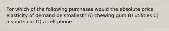 For which of the following purchases would the absolute price elasticity of demand be smallest? A) chewing gum B) utilities C) a sports car D) a cell phone