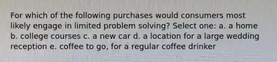 For which of the following purchases would consumers most likely engage in limited problem solving? Select one: a. a home b. college courses c. a new car d. a location for a large wedding reception e. coffee to go, for a regular coffee drinker