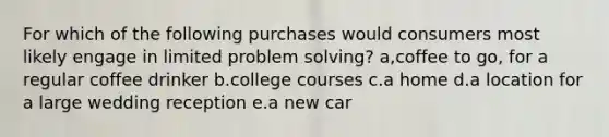 For which of the following purchases would consumers most likely engage in limited problem solving? a,coffee to go, for a regular coffee drinker b.college courses c.a home d.a location for a large wedding reception e.a new car