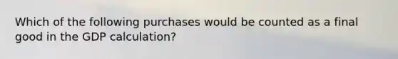 Which of the following purchases would be counted as a final good in the GDP calculation?