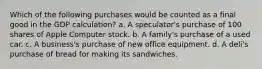 Which of the following purchases would be counted as a final good in the GDP calculation? a. A speculator's purchase of 100 shares of Apple Computer stock. b. A family's purchase of a used car. c. A business's purchase of new office equipment. d. A deli's purchase of bread for making its sandwiches.