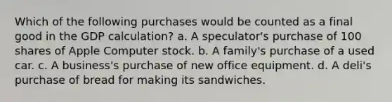 Which of the following purchases would be counted as a final good in the GDP calculation? a. A speculator's purchase of 100 shares of Apple Computer stock. b. A family's purchase of a used car. c. A business's purchase of new office equipment. d. A deli's purchase of bread for making its sandwiches.