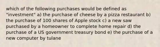 which of the following purchases would be defined as "investment" a) the purchase of cheese by a pizza restaurant b) the purchase of 100 shares of Apple stock c) a new saw purchased by a homeowner to complete home repair d) the purchase of a US government treasury bond e) the purchase of a new computer by tulane