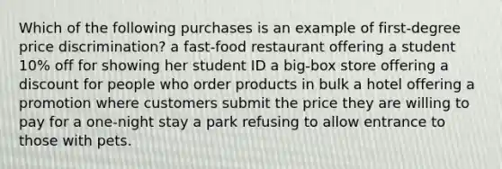 Which of the following purchases is an example of first-degree price discrimination? a fast-food restaurant offering a student 10% off for showing her student ID a big-box store offering a discount for people who order products in bulk a hotel offering a promotion where customers submit the price they are willing to pay for a one-night stay a park refusing to allow entrance to those with pets.