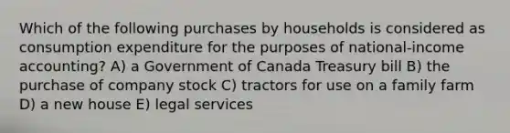 Which of the following purchases by households is considered as consumption expenditure for the purposes of national-income accounting? A) a Government of Canada Treasury bill B) the purchase of company stock C) tractors for use on a family farm D) a new house E) legal services