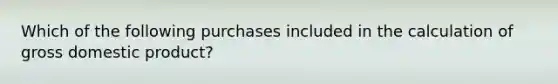 Which of the following purchases included in the calculation of gross domestic product?