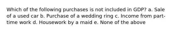 Which of the following purchases is not included in GDP? a. Sale of a used car b. Purchase of a wedding ring c. Income from part-time work d. Housework by a maid e. None of the above