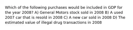 Which of the following purchases would be included in GDP for the year 2008? A) General Motors stock sold in 2008 B) A used 2007 car that is resold in 2008 C) A new car sold in 2008 D) The estimated value of illegal drug transactions in 2008