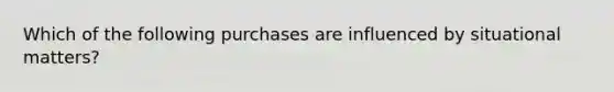 Which of the following purchases are influenced by situational matters?