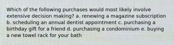 Which of the following purchases would most likely involve extensive decision making? a. renewing a magazine subscription b. scheduling an annual dentist appointment c. purchasing a birthday gift for a friend d. purchasing a condominium e. buying a new towel rack for your bath