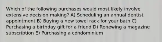 Which of the following purchases would most likely involve extensive <a href='https://www.questionai.com/knowledge/kuI1pP196d-decision-making' class='anchor-knowledge'>decision making</a>? A) Scheduling an annual dentist appointment B) Buying a new towel rack for your bath C) Purchasing a birthday gift for a friend D) Renewing a magazine subscription E) Purchasing a condominium