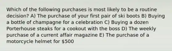 Which of the following purchases is most likely to be a routine decision? A) The purchase of your first pair of ski boots B) Buying a bottle of champagne for a celebration C) Buying a dozen Porterhouse steaks for a cookout with the boss D) The weekly purchase of a current affair magazine E) The purchase of a motorcycle helmet for 500