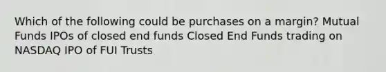 Which of the following could be purchases on a margin? Mutual Funds IPOs of closed end funds Closed End Funds trading on NASDAQ IPO of FUI Trusts