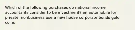 Which of the following purchases do national income accountants consider to be investment? an automobile for private, nonbusiness use a new house corporate bonds gold coins