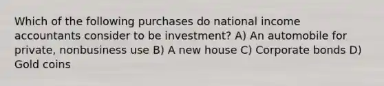 Which of the following purchases do national income accountants consider to be investment? A) An automobile for private, nonbusiness use B) A new house C) Corporate bonds D) Gold coins