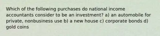 Which of the following purchases do national income accountants consider to be an investment? a) an automobile for private, nonbusiness use b) a new house c) corporate bonds d) gold coins