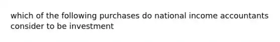 which of the following purchases do national income accountants consider to be investment