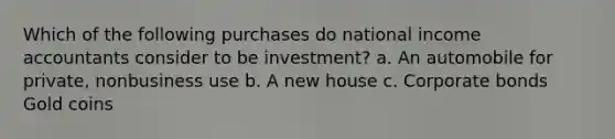 Which of the following purchases do national income accountants consider to be investment? a. An automobile for private, nonbusiness use b. A new house c. Corporate bonds Gold coins