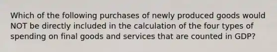 Which of the following purchases of newly produced goods would NOT be directly included in the calculation of the four types of spending on final goods and services that are counted in GDP?